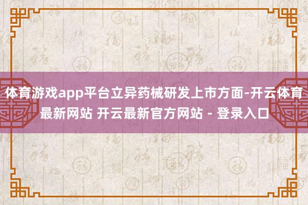 体育游戏app平台立异药械研发上市方面-开云体育最新网站 开云最新官方网站 - 登录入口