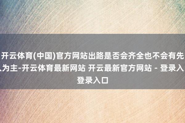 开云体育(中国)官方网站出路是否会齐全也不会有先入为主-开云体育最新网站 开云最新官方网站 - 登录入口