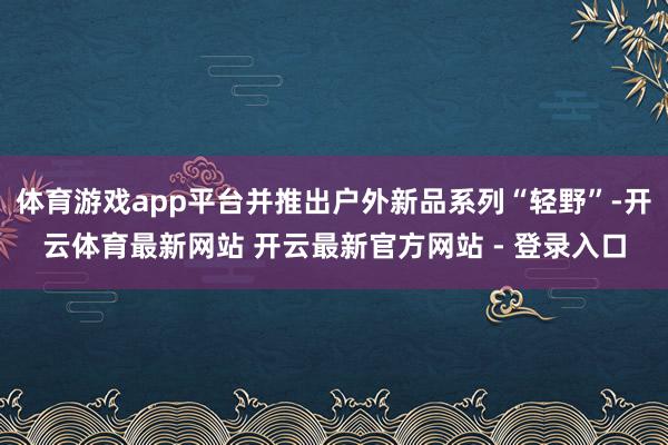 体育游戏app平台并推出户外新品系列“轻野”-开云体育最新网站 开云最新官方网站 - 登录入口
