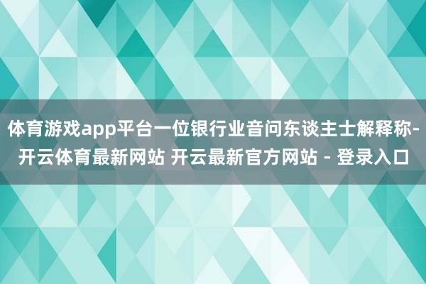 体育游戏app平台一位银行业音问东谈主士解释称-开云体育最新网站 开云最新官方网站 - 登录入口