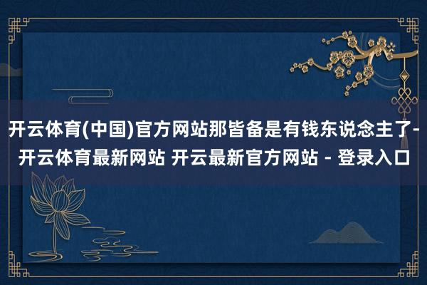 开云体育(中国)官方网站那皆备是有钱东说念主了-开云体育最新网站 开云最新官方网站 - 登录入口