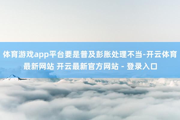 体育游戏app平台要是普及彭胀处理不当-开云体育最新网站 开云最新官方网站 - 登录入口