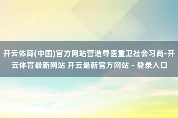 开云体育(中国)官方网站营造尊医重卫社会习尚-开云体育最新网站 开云最新官方网站 - 登录入口