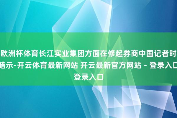 欧洲杯体育长江实业集团方面在修起券商中国记者时暗示-开云体育最新网站 开云最新官方网站 - 登录入口