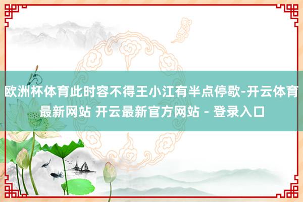 欧洲杯体育此时容不得王小江有半点停歇-开云体育最新网站 开云最新官方网站 - 登录入口