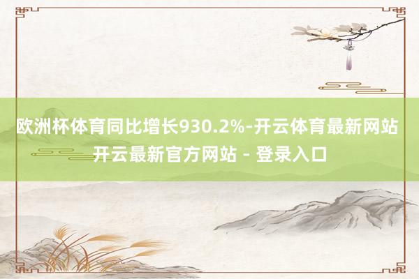 欧洲杯体育同比增长930.2%-开云体育最新网站 开云最新官方网站 - 登录入口