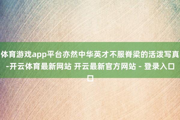 体育游戏app平台亦然中华英才不服脊梁的活泼写真-开云体育最新网站 开云最新官方网站 - 登录入口