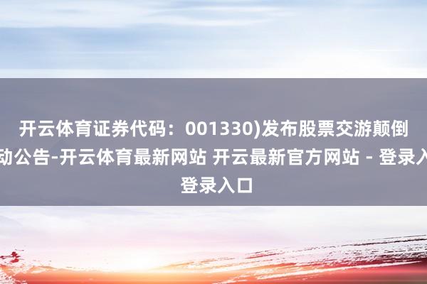 开云体育证券代码：001330)发布股票交游颠倒波动公告-开云体育最新网站 开云最新官方网站 - 登录入口