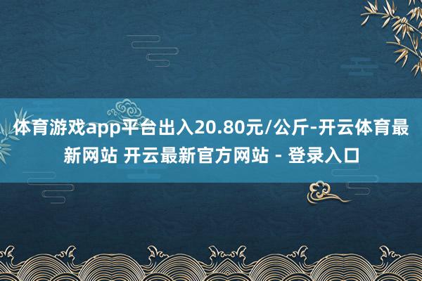 体育游戏app平台出入20.80元/公斤-开云体育最新网站 开云最新官方网站 - 登录入口