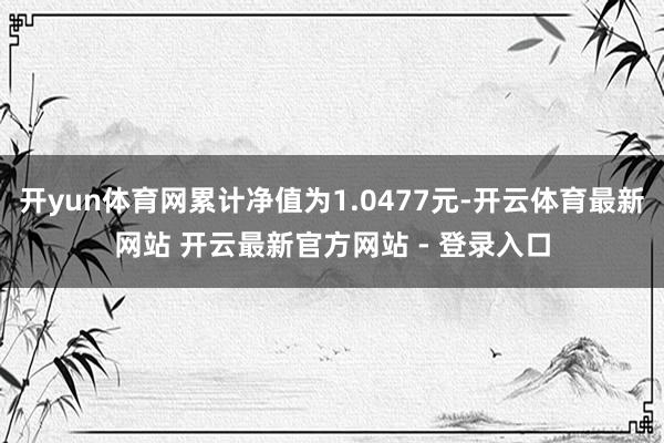 开yun体育网累计净值为1.0477元-开云体育最新网站 开云最新官方网站 - 登录入口