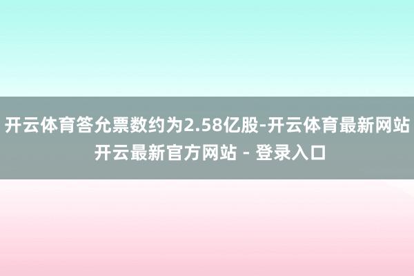 开云体育答允票数约为2.58亿股-开云体育最新网站 开云最新官方网站 - 登录入口