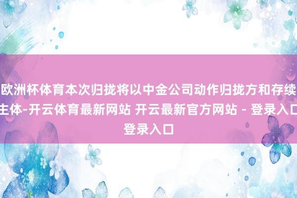 欧洲杯体育本次归拢将以中金公司动作归拢方和存续主体-开云体育最新网站 开云最新官方网站 - 登录入口