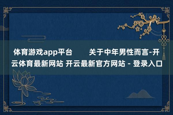 体育游戏app平台 关于中年男性而言-开云体育最新网站 开云最新官方网站 - 登录入口
