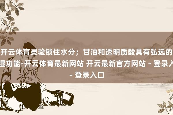 开云体育灵验锁住水分；甘油和透明质酸具有弘远的保湿功能-开云体育最新网站 开云最新官方网站 - 登录入口