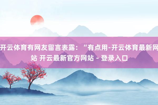 开云体育有网友留言表露:“有点用-开云体育最新网站 开云最新官方网站 - 登录入口
