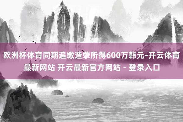 欧洲杯体育同期追缴造孽所得600万韩元-开云体育最新网站 开云最新官方网站 - 登录入口