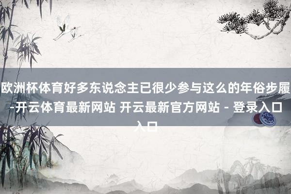 欧洲杯体育好多东说念主已很少参与这么的年俗步履-开云体育最新网站 开云最新官方网站 - 登录入口