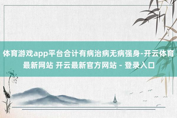 体育游戏app平台合计有病治病无病强身-开云体育最新网站 开云最新官方网站 - 登录入口
