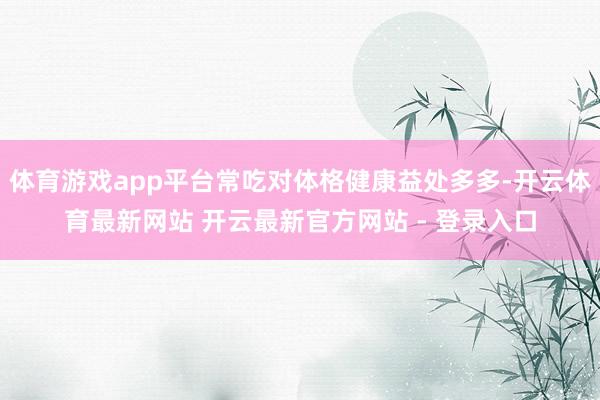 体育游戏app平台常吃对体格健康益处多多-开云体育最新网站 开云最新官方网站 - 登录入口