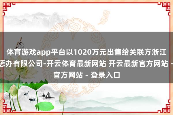 体育游戏app平台以1020万元出售给关联方浙江健德企业惩办有限公司-开云体育最新网站 开云最新官方网站 - 登录入口