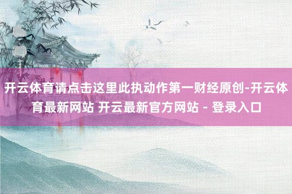 开云体育请点击这里此执动作第一财经原创-开云体育最新网站 开云最新官方网站 - 登录入口