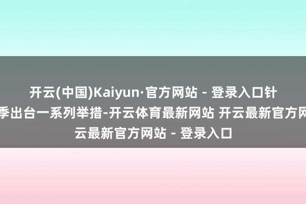 开云(中国)Kaiyun·官方网站 - 登录入口针对春节耗尽旺季出台一系列举措-开云体育最新网站 开云最新官方网站 - 登录入口