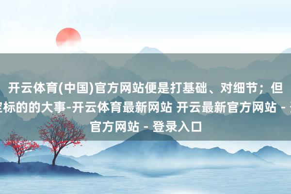 开云体育(中国)官方网站便是打基础、对细节；但果真决定标的的大事-开云体育最新网站 开云最新官方网站 - 登录入口