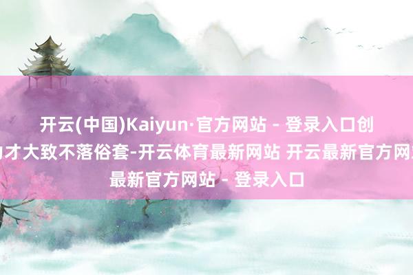 开云(中国)Kaiyun·官方网站 - 登录入口创造力、设想力才大致不落俗套-开云体育最新网站 开云最新官方网站 - 登录入口