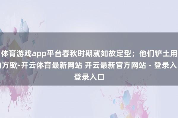 体育游戏app平台春秋时期就如故定型；他们铲土用的方锨-开云体育最新网站 开云最新官方网站 - 登录入口