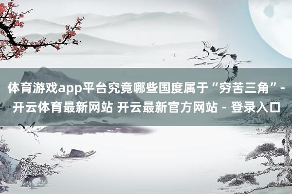 体育游戏app平台究竟哪些国度属于“穷苦三角”-开云体育最新网站 开云最新官方网站 - 登录入口