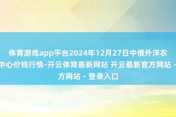 体育游戏app平台2024年12月27日中俄外洋农家具交游中心价钱行情-开云体育最新网站 开云最新官方网站 - 登录入口