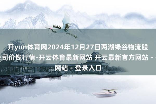 开yun体育网2024年12月27日两湖绿谷物流股份有限公司价钱行情-开云体育最新网站 开云最新官方网站 - 登录入口