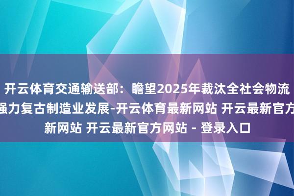 开云体育交通输送部：瞻望2025年裁汰全社会物流老本3000亿元 强力复古制造业发展-开云体育最新网站 开云最新官方网站 - 登录入口