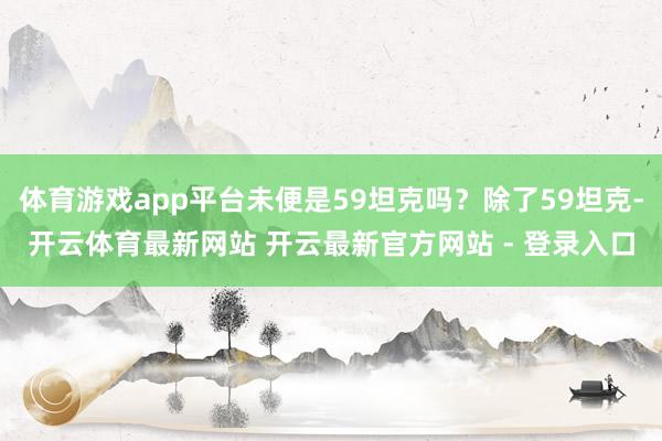 体育游戏app平台未便是59坦克吗?除了59坦克-开云体育最新网站 开云最新官方网站 - 登录入口