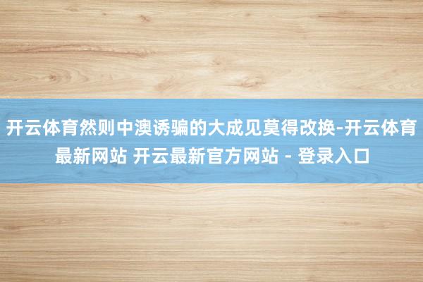 开云体育然则中澳诱骗的大成见莫得改换-开云体育最新网站 开云最新官方网站 - 登录入口