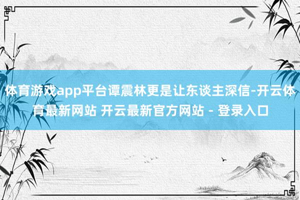 体育游戏app平台谭震林更是让东谈主深信-开云体育最新网站 开云最新官方网站 - 登录入口