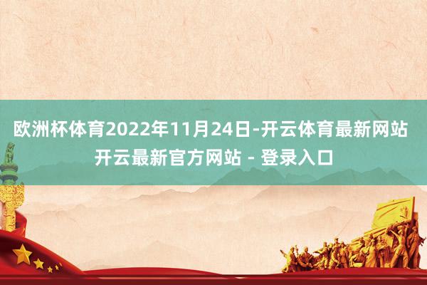 欧洲杯体育2022年11月24日-开云体育最新网站 开云最新官方网站 - 登录入口