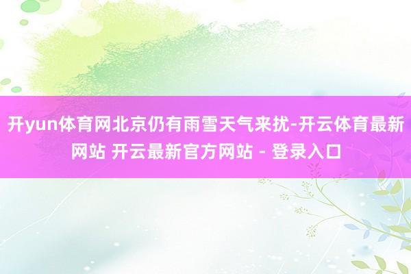 开yun体育网北京仍有雨雪天气来扰-开云体育最新网站 开云最新官方网站 - 登录入口