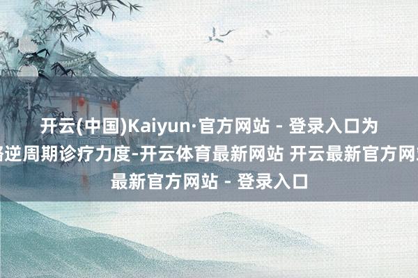 开云(中国)Kaiyun·官方网站 - 登录入口为加大货币战略逆周期诊疗力度-开云体育最新网站 开云最新官方网站 - 登录入口