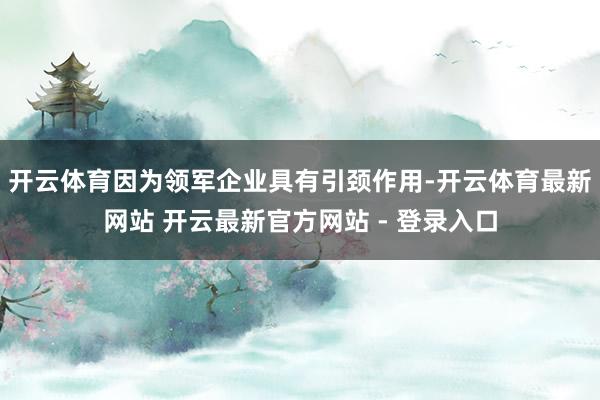 开云体育因为领军企业具有引颈作用-开云体育最新网站 开云最新官方网站 - 登录入口