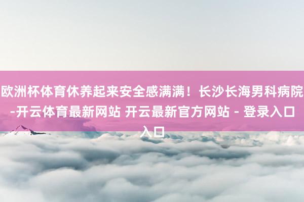 欧洲杯体育休养起来安全感满满！长沙长海男科病院-开云体育最新网站 开云最新官方网站 - 登录入口