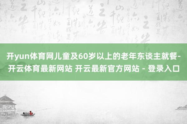 开yun体育网儿童及60岁以上的老年东谈主就餐-开云体育最新网站 开云最新官方网站 - 登录入口