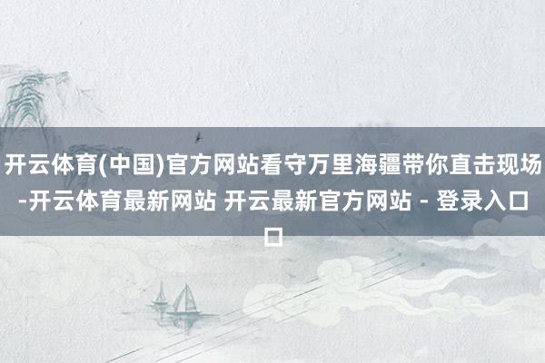 开云体育(中国)官方网站看守万里海疆带你直击现场-开云体育最新网站 开云最新官方网站 - 登录入口