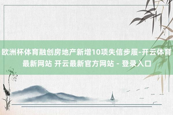欧洲杯体育融创房地产新增10项失信步履-开云体育最新网站 开云最新官方网站 - 登录入口