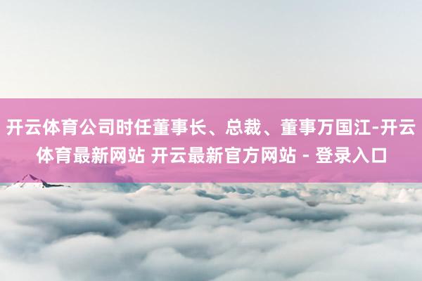 开云体育公司时任董事长、总裁、董事万国江-开云体育最新网站 开云最新官方网站 - 登录入口
