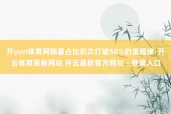 开yun体育网销量占比初次打破50%的里程碑-开云体育最新网站 开云最新官方网站 - 登录入口