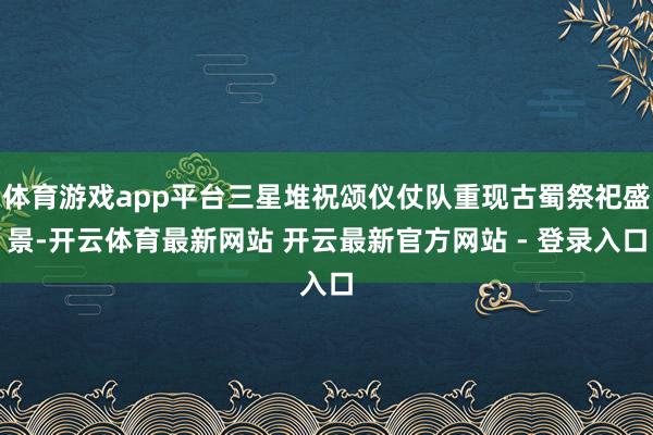 体育游戏app平台三星堆祝颂仪仗队重现古蜀祭祀盛景-开云体育最新网站 开云最新官方网站 - 登录入口