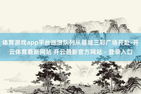 体育游戏app平台巡游队列从县城三彩广场开赴-开云体育最新网站 开云最新官方网站 - 登录入口