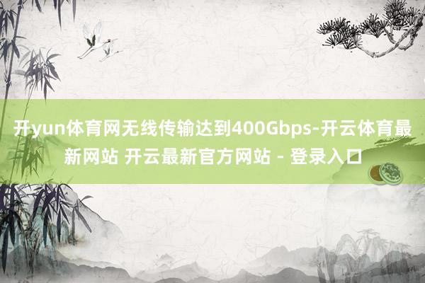 开yun体育网无线传输达到400Gbps-开云体育最新网站 开云最新官方网站 - 登录入口
