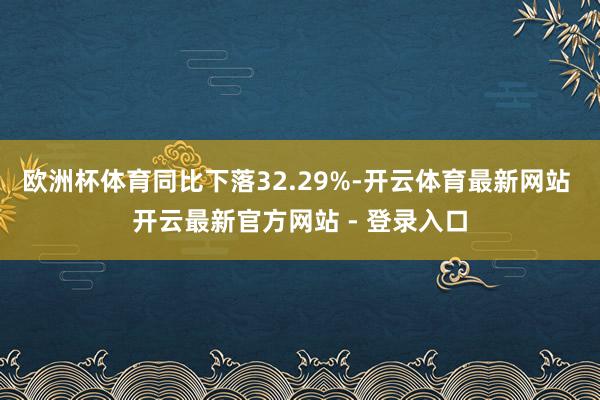欧洲杯体育同比下落32.29%-开云体育最新网站 开云最新官方网站 - 登录入口